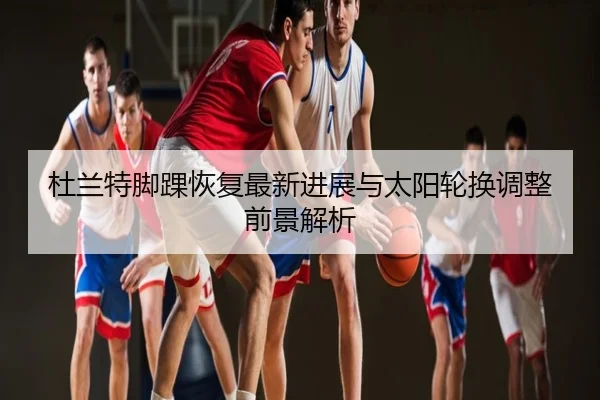 杜兰特脚踝恢复最新进展与太阳轮换调整前景解析